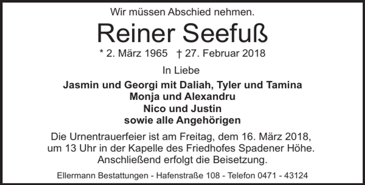<p>Wir müssen Abschied nehmen.</p><p>Reiner Seefuß<br />* 2. März 1965 † 27. Februar 2018</p><p>In Liebe<br />Jasmin und Georgi mit Daliah, Tyler und Tamina<br />Monja und Alexandru<br />Nico und Justin<br />sowie alle Angehörigen<br />Die Urnentrauerfeier ist am Freitag, dem 16. März 2018,<br />um 13 Uhr in der Kapelle des Friedhofes Spadener Höhe.<br />Anschließend erfolgt die Beisetzung.<br />Ellermann Bestattungen - Hafenstraße 108 - Telefon 0471 - 43124</p>