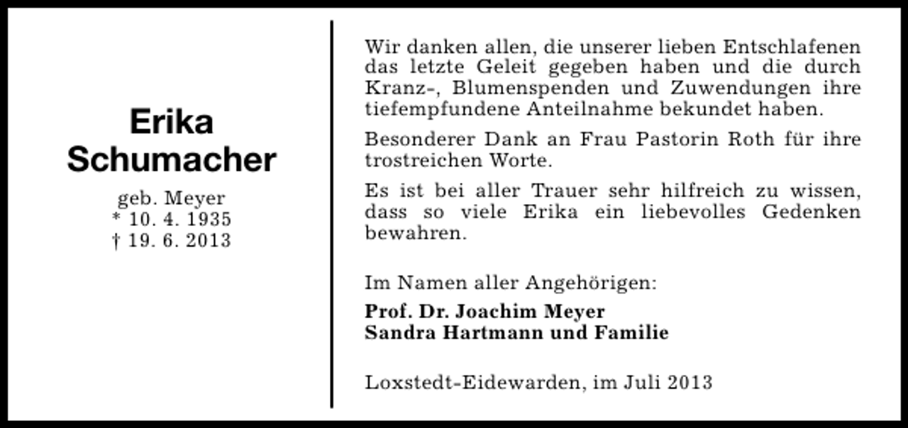 <p>Erika<br />Schumacher<br />geb. Meyer<br />* 10. 4. 1935<br />† 19. 6. 2013</p><p>Wir danken allen, die unserer lieben Entschlafenen<br />das letzte Geleit gegeben haben und die durch<br />Kranz-, Blumenspenden und Zuwendungen ihre<br />tiefempfundene Anteilnahme bekundet haben.<br />Besonderer Dank an Frau Pastorin Roth für ihre<br />trostreichen Worte.<br />Es ist bei aller Trauer sehr hilfreich zu wissen,<br />dass so viele Erika ein liebevolles Gedenken<br />bewahren.<br />Im Namen aller Angehörigen:<br />Prof. Dr. Joachim Meyer<br />Sandra Hartmann und Familie<br />Loxstedt-Eidewarden, im Juli 2013</p>
