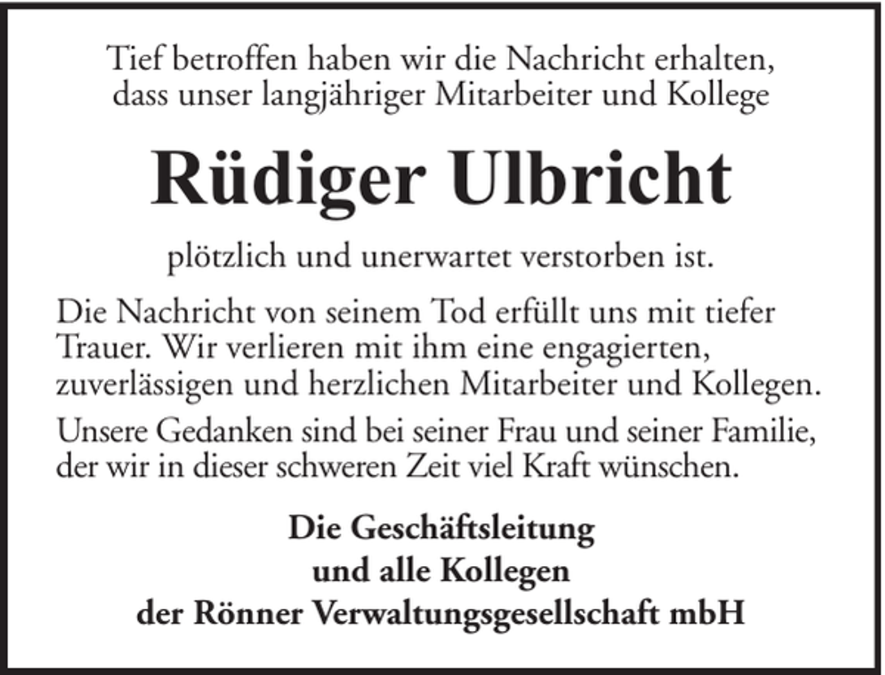 <p>Tief betroffen haben wir die Nachricht erhalten,<br />dass unser langjähriger Mitarbeiter und Kollege</p><p>Rüdiger Ulbricht<br />plötzlich und unerwartet verstorben ist.<br />Die Nachricht von seinem Tod erfüllt uns mit tiefer<br />Trauer. Wir verlieren mit ihm eine engagierten,<br />zuverlässigen und herzlichen Mitarbeiter und Kollegen.<br />Unsere Gedanken sind bei seiner Frau und seiner Familie,<br />der wir in dieser schweren Zeit viel Kraft wünschen.<br />Die Geschäftsleitung<br />und alle Kollegen<br />der Rönner Verwaltungsgesellschaft mbH</p>
