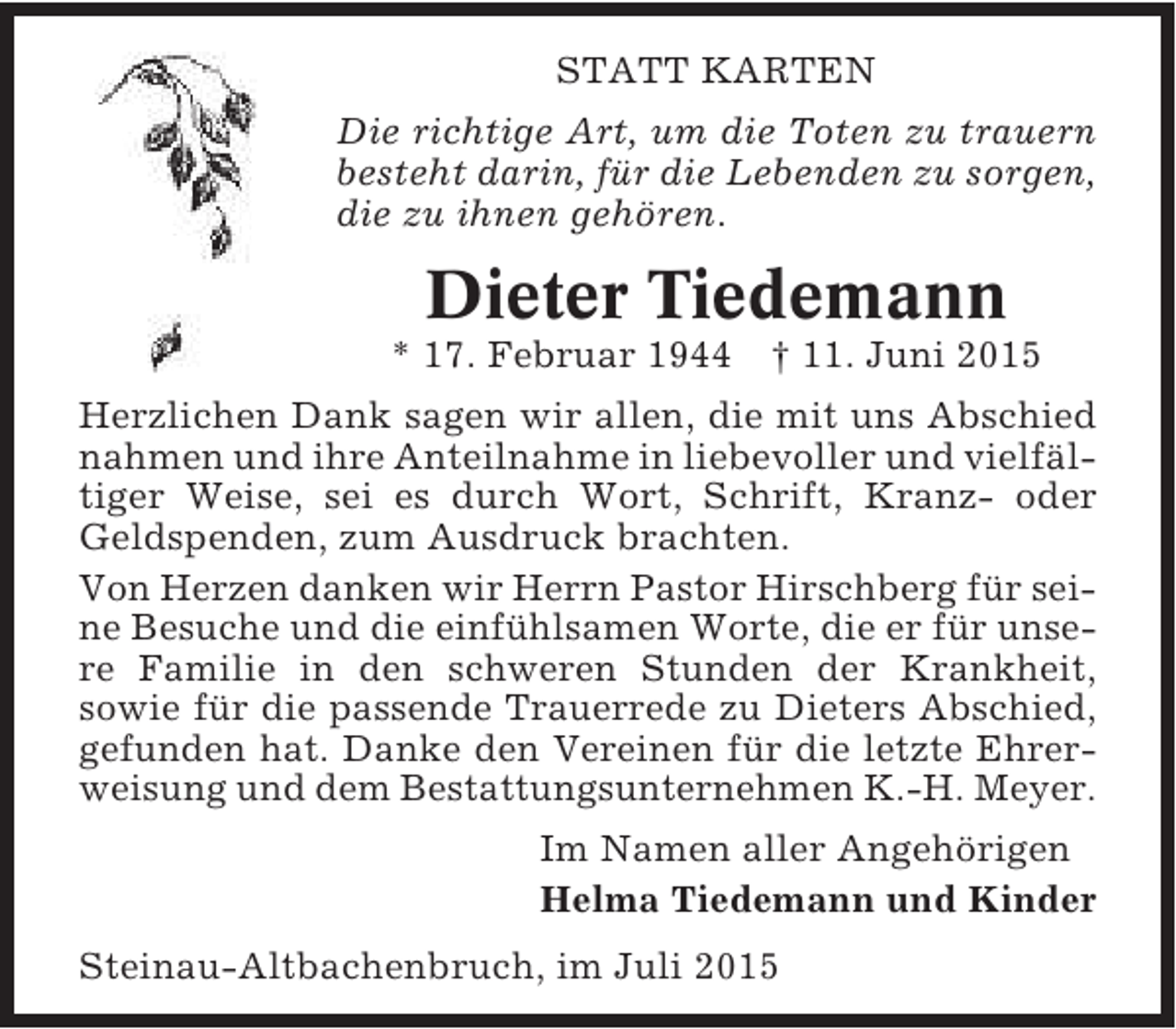 <p>STATT KARTEN<br />Die richtige Art, um die Toten zu trauern<br />besteht darin, für die Lebenden zu sorgen,<br />die zu ihnen gehören.</p><p>Dieter Tiedemann</p><p>* 17. Februar 1944 † 11. Juni 2015<br />Herzlichen Dank sagen wir allen, die mit uns Abschied<br />nahmen und ihre Anteilnahme in liebevoller und vielfältiger Weise, sei es durch Wort, Schrift, Kranz- oder<br />Geldspenden, zum Ausdruck brachten.<br />Von Herzen danken wir Herrn Pastor Hirschberg für seine Besuche und die einfühlsamen Worte, die er für unsere Familie in den schweren Stunden der Krankheit,<br />sowie für die passende Trauerrede zu Dieters Abschied,<br />gefunden hat. Danke den Vereinen für die letzte Ehrerweisung und dem Bestattungsunternehmen K.-H. Meyer.<br />Im Namen aller Angehörigen<br />Helma Tiedemann und Kinder<br />Steinau-Altbachenbruch, im Juli 2015</p>