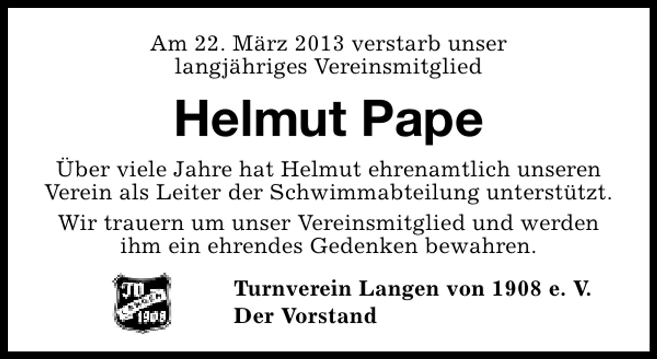<p>Am 22. März 2013 verstarb unser<br />langjähriges Vereinsmitglied</p><p>Helmut Pape<br />Über viele Jahre hat Helmut ehrenamtlich unseren<br />Verein als Leiter der Schwimmabteilung unterstützt.<br />Wir trauern um unser Vereinsmitglied und werden<br />ihm ein ehrendes Gedenken bewahren.<br />Turnverein Langen von 1908 e. V.<br />Der Vorstand</p>