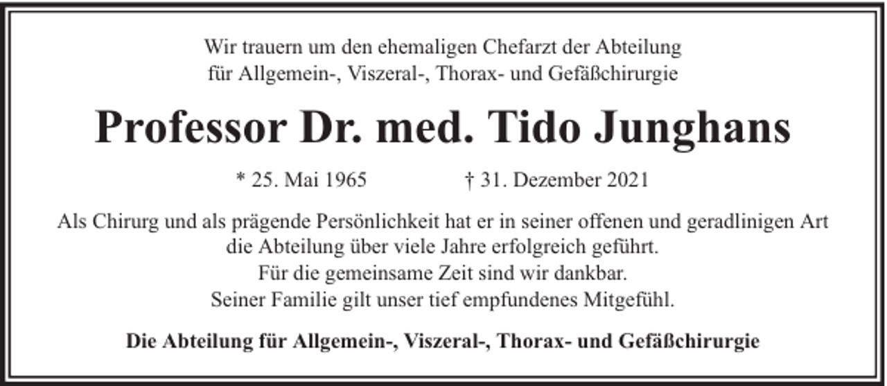 <p>Wir trauern um den ehemaligen Chefarzt der Abteilung<br />für Allgemein-, Viszeral-, Thorax- und Gefäßchirurgie</p><p>Professor Dr. med. Tido Junghans<br />* 25. Mai 1965</p><p>† 31. Dezember 2021</p><p>Als Chirurg und als prägende Persönlichkeit hat er in seiner offenen und geradlinigen Art<br />die Abteilung über viele Jahre erfolgreich geführt.<br />Für die gemeinsame Zeit sind wir dankbar.<br />Seiner Familie gilt unser tief empfundenes Mitgefühl.<br />Die Abteilung für Allgemein-, Viszeral-, Thorax- und Gefäßchirurgie</p>