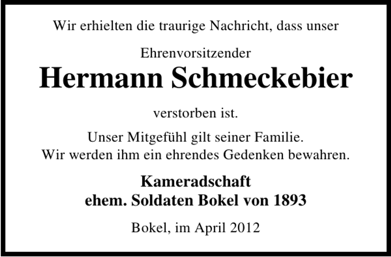 <p>Wir erhielten die traurige Nachricht, dass unser<br />Ehrenvorsitzender</p><p>Hermann Schmeckebier<br />verstorben ist.<br />Unser Mitgefühl gilt seiner Familie.<br />Wir werden ihm ein ehrendes Gedenken bewahren.</p><p>Kameradschaft<br />ehem. Soldaten Bokel von 1893<br />Bokel, im April 2012</p>