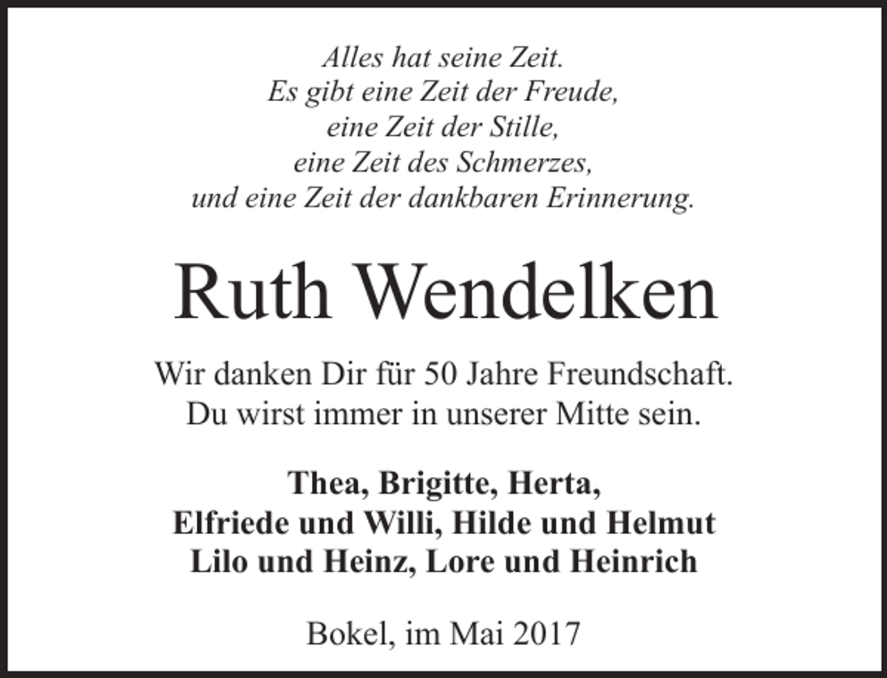 <p>Alles hat seine Zeit.<br />Es gibt eine Zeit der Freude,<br />eine Zeit der Stille,<br />eine Zeit des Schmerzes,<br />und eine Zeit der dankbaren Erinnerung.</p><p>Ruth Wendelken<br />Wir danken Dir für 50 Jahre Freundschaft.<br />Du wirst immer in unserer Mitte sein.<br />Thea, Brigitte, Herta,<br />Elfriede und Willi, Hilde und Helmut<br />Lilo und Heinz, Lore und Heinrich<br />Bokel, im Mai 2017</p>
