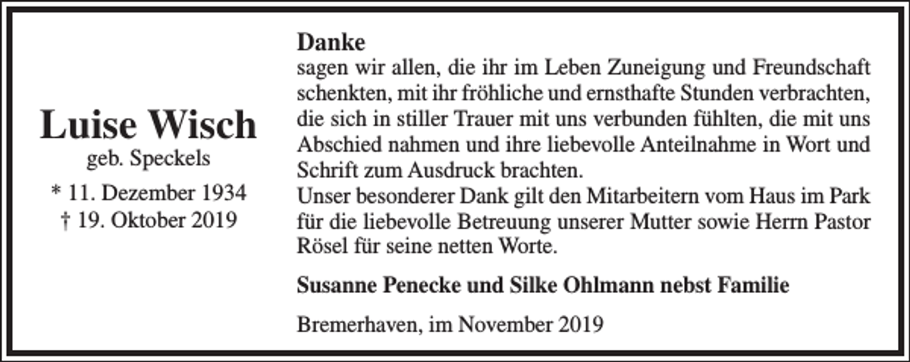 <p>Danke</p><p>Luise Wisch<br />geb. Speckels<br />* 11. Dezember 1934<br />† 19. Oktober 2019</p><p>sagen wir allen, die ihr im Leben Zuneigung und Freundschaft<br />schenkten, mit ihr fröhliche und ernsthafte Stunden verbrachten,<br />die sich in stiller Trauer mit uns verbunden fühlten, die mit uns<br />Abschied nahmen und ihre liebevolle Anteilnahme in Wort und<br />Schrift zum Ausdruck brachten.<br />Unser besonderer Dank gilt den Mitarbeitern vom Haus im Park<br />für die liebevolle Betreuung unserer Mutter sowie Herrn Pastor<br />Rösel für seine netten Worte.<br />Susanne Penecke und Silke Ohlmann nebst Familie<br />Bremerhaven, im November 2019</p>