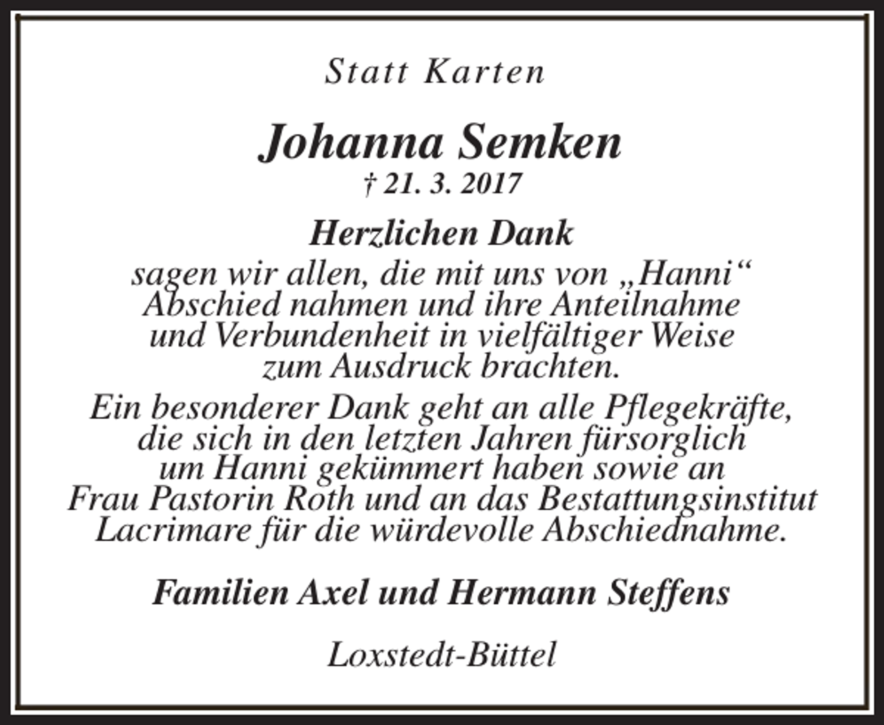 <p>Statt Karten</p><p>Johanna Semken<br />† 21. 3. 2017</p><p>Herzlichen Dank<br />sagen wir allen, die mit uns von „Hanni“<br />Abschied nahmen und ihre Anteilnahme<br />und Verbundenheit in vielfältiger Weise<br />zum Ausdruck brachten.<br />Ein besonderer Dank geht an alle Pflegekräfte,<br />die sich in den letzten Jahren fürsorglich<br />um Hanni gekümmert haben sowie an<br />Frau Pastorin Roth und an das Bestattungsinstitut<br />Lacrimare für die würdevolle Abschiednahme.<br />Familien Axel und Hermann Steffens<br />Loxstedt-Büttel</p>