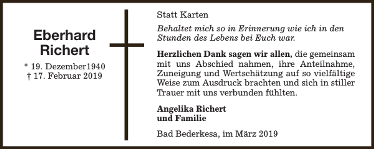 <p>Statt Karten</p><p>Eberhard<br />Richert<br />* 19. Dezember1940<br />† 17. Februar 2019</p><p>Behaltet mich so in Erinnerung wie ich in den<br />Stunden des Lebens bei Euch war.<br />Herzlichen Dank sagen wir allen, die gemeinsam<br />mit uns Abschied nahmen, ihre Anteilnahme,<br />Zuneigung und Wertschätzung auf so vielfältige<br />Weise zum Ausdruck brachten und sich in stiller<br />Trauer mit uns verbunden fühlten.<br />Angelika Richert<br />und Familie<br />Bad Bederkesa, im März 2019</p>