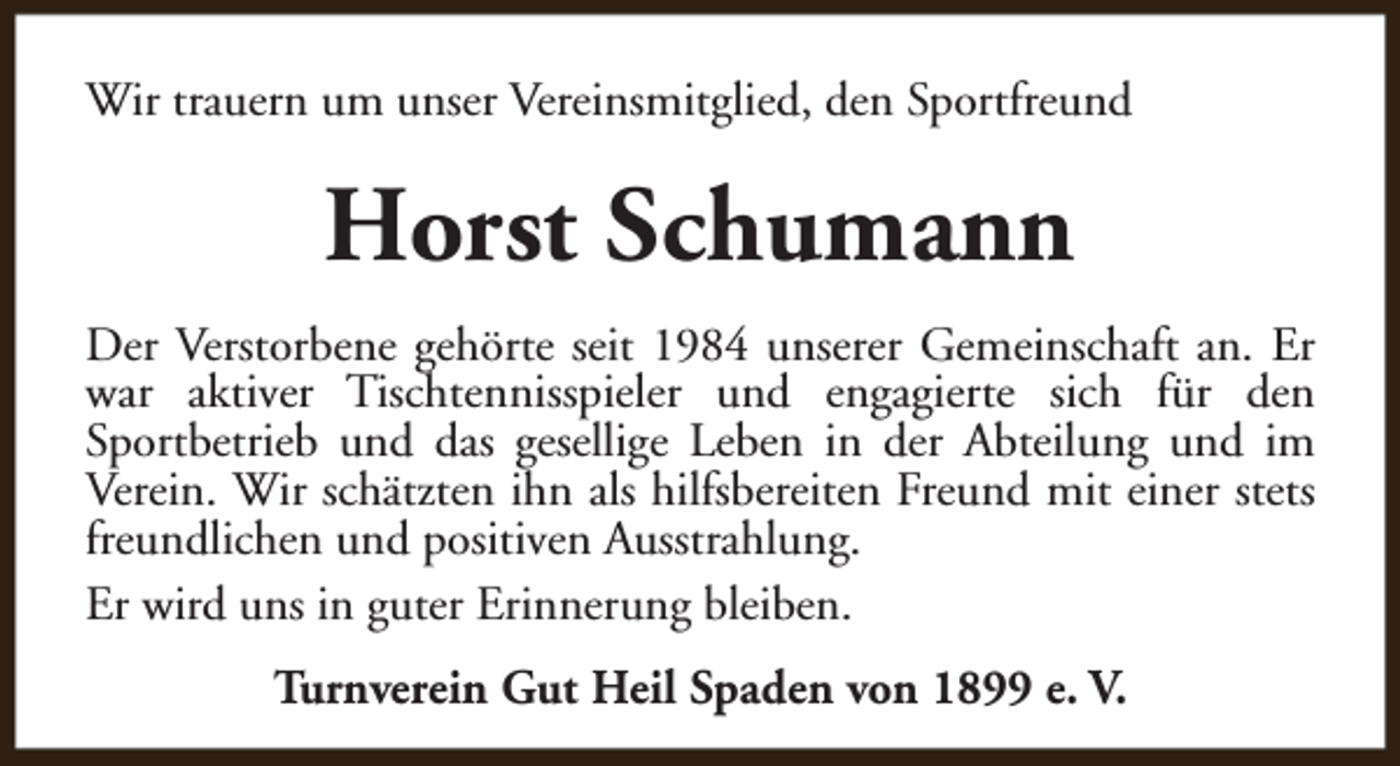 <p>Wir trauern um unser Vereinsmitglied, den Sportfreund</p><p>Horst Schumann<br />Der Verstorbene gehörte seit 1984 unserer Gemeinschaft an. Er<br />war aktiver Tischtennisspieler und engagierte sich für den<br />Sportbetrieb und das gesellige Leben in der Abteilung und im<br />Verein. Wir schätzten ihn als hilfsbereiten Freund mit einer stets<br />freundlichen und positiven Ausstrahlung.<br />Er wird uns in guter Erinnerung bleiben.<br />Turnverein Gut Heil Spaden von 1899 e. V.</p>