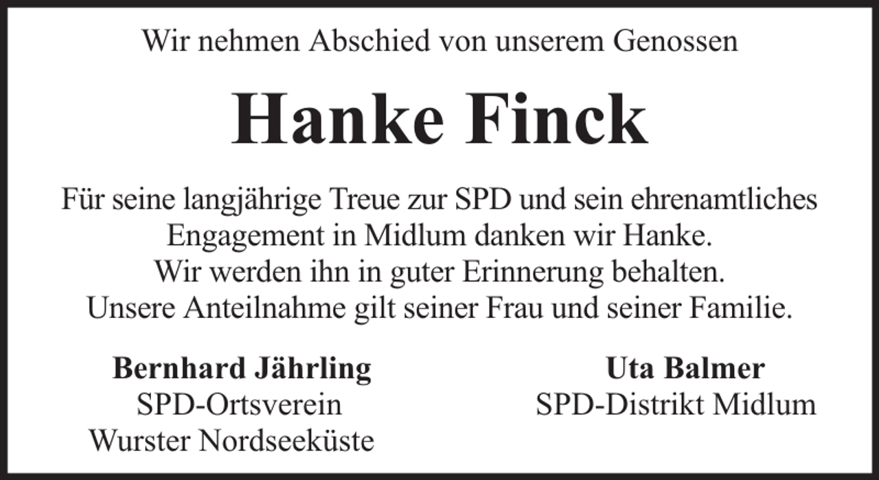 <p>Wir nehmen Abschied von unserem Genossen</p><p>Hanke Finck<br />Für seine langjährige Treue zur SPD und sein ehrenamtliches<br />Engagement in Midlum danken wir Hanke.<br />Wir werden ihn in guter Erinnerung behalten.<br />Unsere Anteilnahme gilt seiner Frau und seiner Familie.<br />Bernhard Jährling<br />SPD-Ortsverein<br />Wurster Nordseeküste</p><p>Uta Balmer<br />SPD-Distrikt Midlum</p>