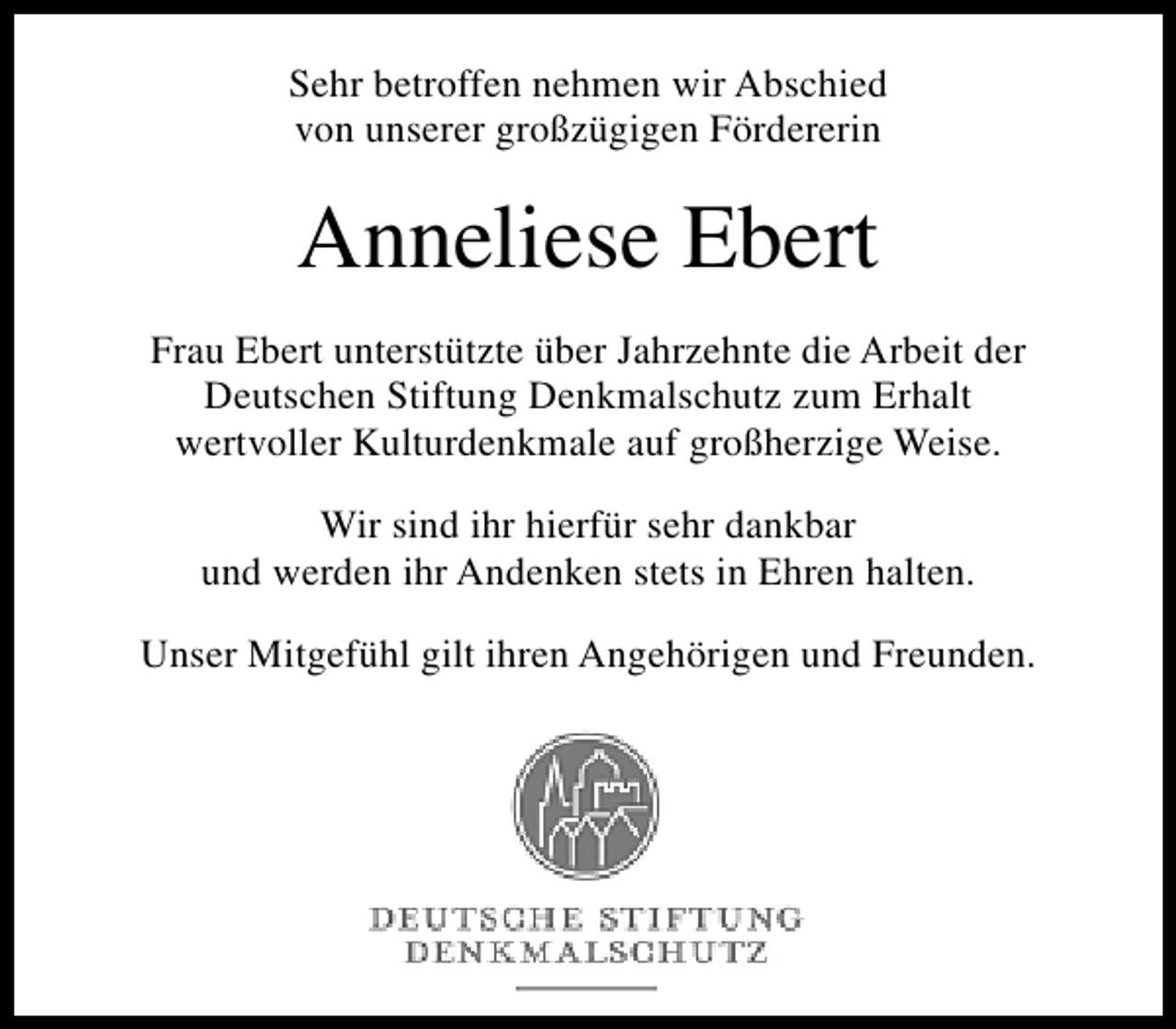 <p>Sehr betroffen nehmen wir Abschied<br />von unserer großzügigen Fördererin</p><p>Anneliese Ebert<br />Frau Ebert unterstützte über Jahrzehnte die Arbeit der<br />Deutschen Stiftung Denkmalschutz zum Erhalt<br />wertvoller Kulturdenkmale auf großherzige Weise.<br />Wir sind ihr hierfür sehr dankbar<br />und werden ihr Andenken stets in Ehren halten.<br />Unser Mitgefühl gilt ihren Angehörigen und Freunden.</p>