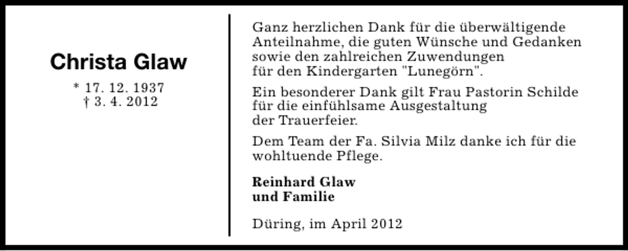 <p>Christa Glaw<br />* 17. 12. 1937<br />† 3. 4. 2012</p><p>Ganz herzlichen Dank für die überwältigende<br />Anteilnahme, die guten Wünsche und Gedanken<br />sowie den zahlreichen Zuwendungen<br />für den Kindergarten "Lunegörn".<br />Ein besonderer Dank gilt Frau Pastorin Schilde<br />für die einfühlsame Ausgestaltung<br />der Trauerfeier.<br />Dem Team der Fa. Silvia Milz danke ich für die<br />wohltuende Pflege.<br />Reinhard Glaw<br />und Familie<br />Düring, im April 2012</p>
