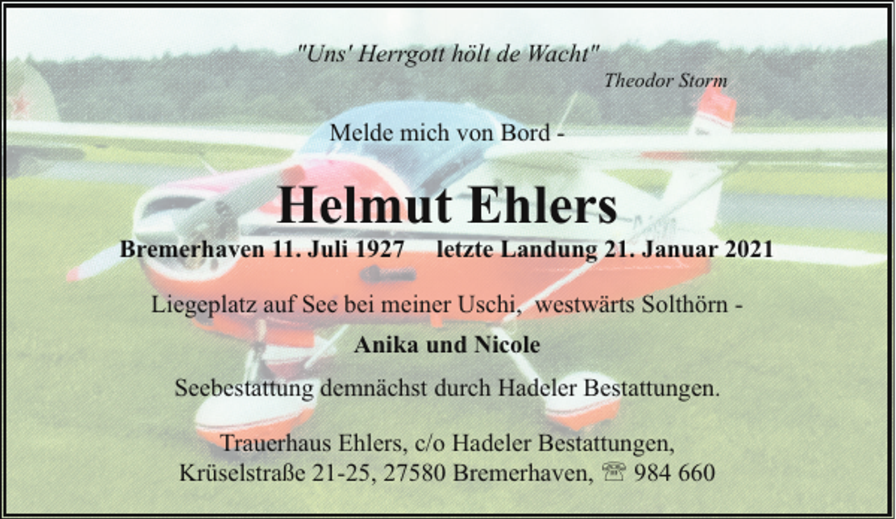 <p>"Uns' Herrgott hölt de Wacht"</p><p>Theodor Storm</p><p>Melde mich von Bord -</p><p>Helmut Ehlers</p><p>Bremerhaven 11. Juli 1927</p><p>letzte Landung 21. Januar 2021</p><p>Liegeplatz auf See bei meiner Uschi, westwärts Solthörn Anika und Nicole<br />Seebestattung demnächst durch Hadeler Bestattungen.<br />Trauerhaus Ehlers, c/o Hadeler Bestattungen,<br />Krüselstraße 21-25, 27580 Bremerhaven, ' 984 660</p>