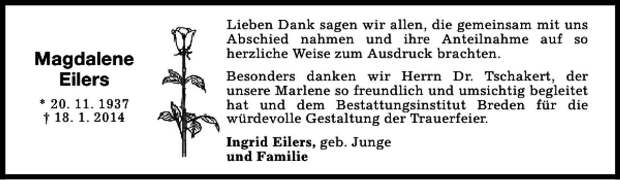 <p>Magdalene<br />Eilers<br />* 20. 11. 1937<br />† 18. 1. 2014</p>
<p>Lieben Dank sagen wir allen, die gemeinsam mit uns<br />Abschied nahmen und ihre Anteilnahme auf so<br />herzliche Weise zum Ausdruck brachten.<br />Besonders danken wir Herrn Dr. Tschakert, der<br />unsere Marlene so freundlich und umsichtig begleitet<br />hat und dem Bestattungsinstitut Breden für die<br />würdevolle Gestaltung der Trauerfeier.<br />Ingrid Eilers, geb. Junge<br />und Familie</p>