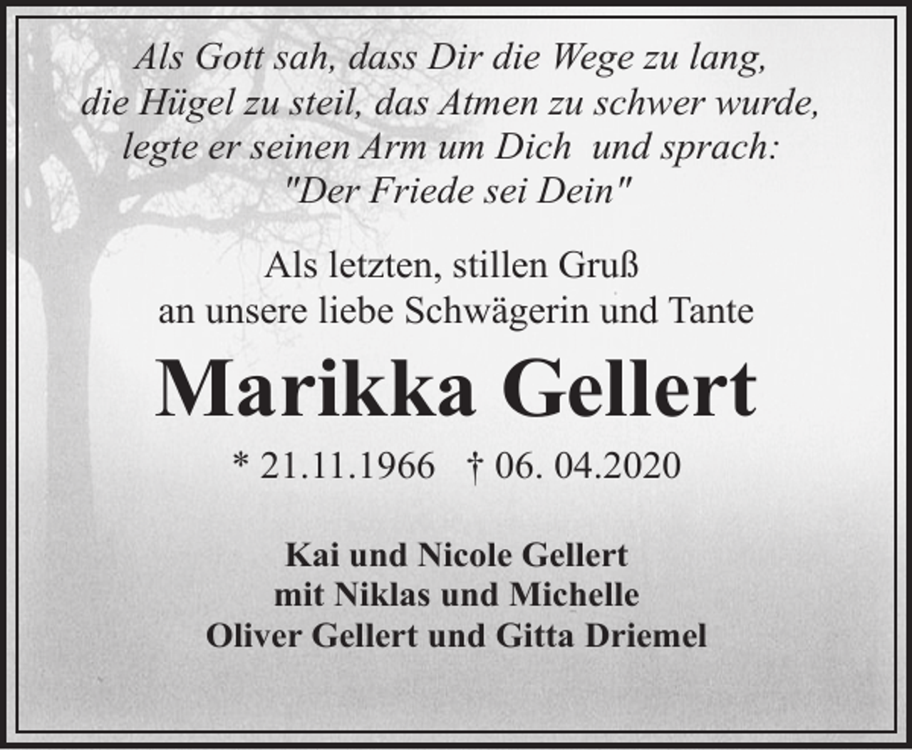 <p>Als Gott sah, dass Dir die Wege zu lang,<br />die Hügel zu steil, das Atmen zu schwer wurde,<br />legte er seinen Arm um Dich und sprach:<br />"Der Friede sei Dein"<br />Als letzten, stillen Gruß<br />an unsere liebe Schwägerin und Tante</p><p>Marikka Gellert<br />* 21.11.1966 † 06. 04.2020</p><p>Kai und Nicole Gellert<br />mit Niklas und Michelle<br />Oliver Gellert und Gitta Driemel</p>