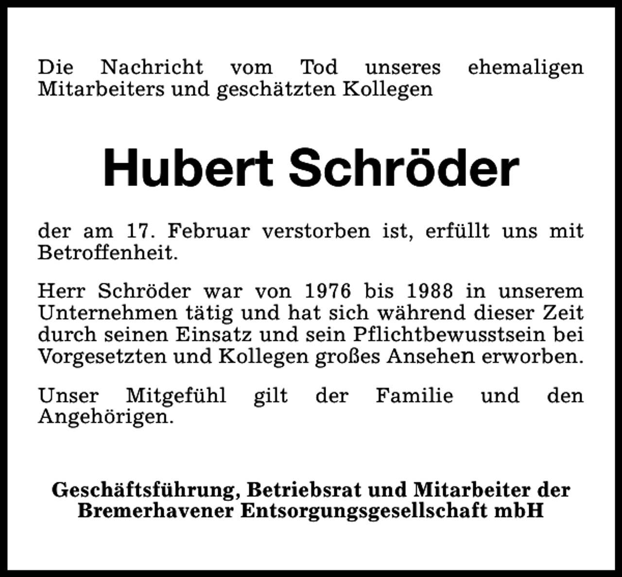 <p>Die Nachricht vom Tod unseres<br />Mitarbeiters und geschätzten Kollegen</p><p>ehemaligen</p><p>Hubert Schröder<br />der am 17. Februar verstorben ist, erfüllt uns mit<br />Betroffenheit.<br />Herr Schröder war von 1976 bis 1988 in unserem<br />Unternehmen tätig und hat sich während dieser Zeit<br />durch seinen Einsatz und sein Pflichtbewusstsein bei<br />Vorgesetzten und Kollegen großes Ansehen erworben.<br />Unser Mitgefühl<br />Angehörigen.</p><p>gilt</p><p>der</p><p>Familie</p><p>und</p><p>den</p><p>Geschäftsführung, Betriebsrat und Mitarbeiter der<br />Bremerhavener Entsorgungsgesellschaft mbH</p>