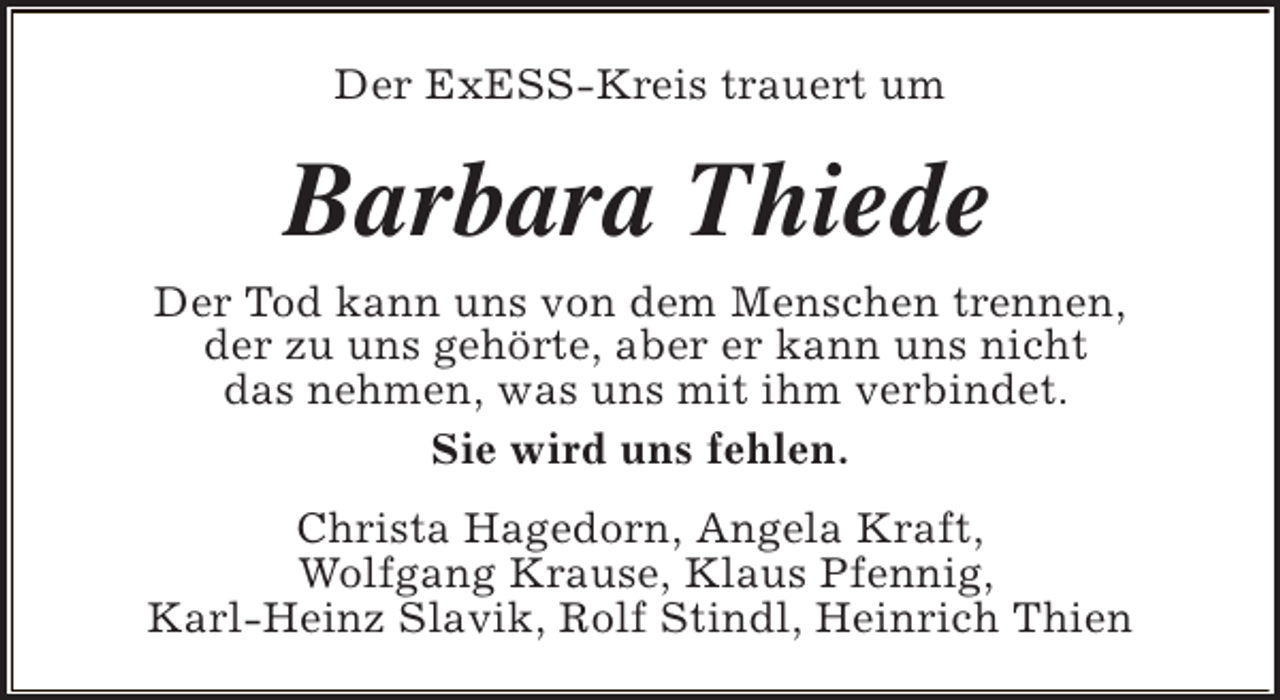 <p>Der ExESS-Kreis trauert um</p><p>Barbara Thiede</p><p>Der Tod kann uns von dem Menschen trennen,<br />der zu uns gehörte, aber er kann uns nicht<br />das nehmen, was uns mit ihm verbindet.<br />Sie wird uns fehlen.<br />Christa Hagedorn, Angela Kraft,<br />Wolfgang Krause, Klaus Pfennig,<br />Karl-Heinz Slavik, Rolf Stindl, Heinrich Thien</p>