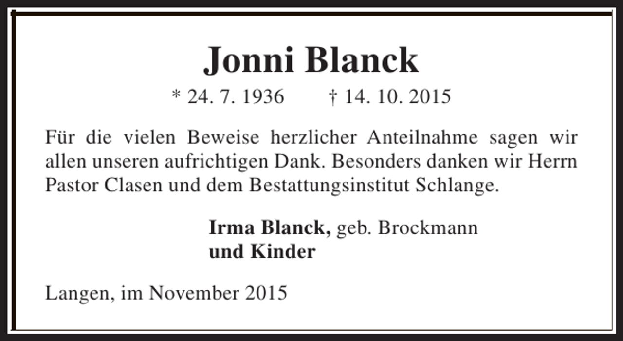 <p>Jonni Blanck</p><p>* 24. 7. 1936</p><p>† 14. 10. 2015</p><p>Für die vielen Beweise herzlicher Anteilnahme sagen wir<br />allen unseren aufrichtigen Dank. Besonders danken wir Herrn<br />Pastor Clasen und dem Bestattungsinstitut Schlange.<br />Irma Blanck, geb. Brockmann<br />und Kinder<br />Langen, im November 2015</p>