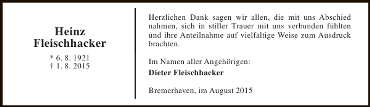 <p>Heinz<br />Fleischhacker<br />* 6. 8. 1921<br />† 1. 8. 2015</p><p>Herzlichen Dank sagen wir allen, die mit uns Abschied<br />nahmen, sich in stiller Trauer mit uns verbunden fühlten<br />und ihre Anteilnahme auf vielfältige Weise zum Ausdruck<br />brachten.<br />Im Namen aller Angehörigen:<br />Dieter Fleischhacker<br />Bremerhaven, im August 2015</p>