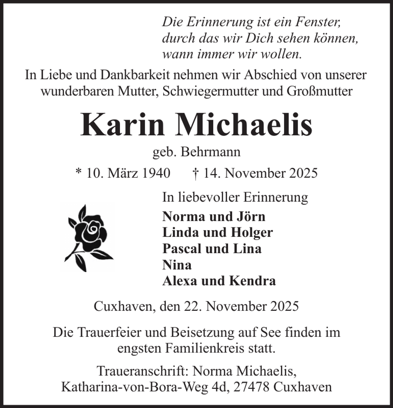 <p>Die Erinnerung ist ein Fenster,<br />durch das wir Dich sehen können,<br />wann immer wir wollen.<br />In Liebe und Dankbarkeit nehmen wir Abschied von unserer<br />wunderbaren Mutter, Schwiegermutter und Großmutter</p>
<p>Karin Michaelis<br />geb. Behrmann<br />* 10. März 1940 † 14. November 2025<br />In liebevoller Erinnerung<br />Norma und Jörn<br />Linda und Holger<br />Pascal und Lina<br />Nina<br />Alexa und Kendra<br />Cuxhaven, den 22. November 2025<br />Die Trauerfeier und Beisetzung auf See finden im<br />engsten Familienkreis statt.<br />Traueranschrift: Norma Michaelis,<br />Katharina-von-Bora-Weg 4d, 27478 Cuxhaven</p>
