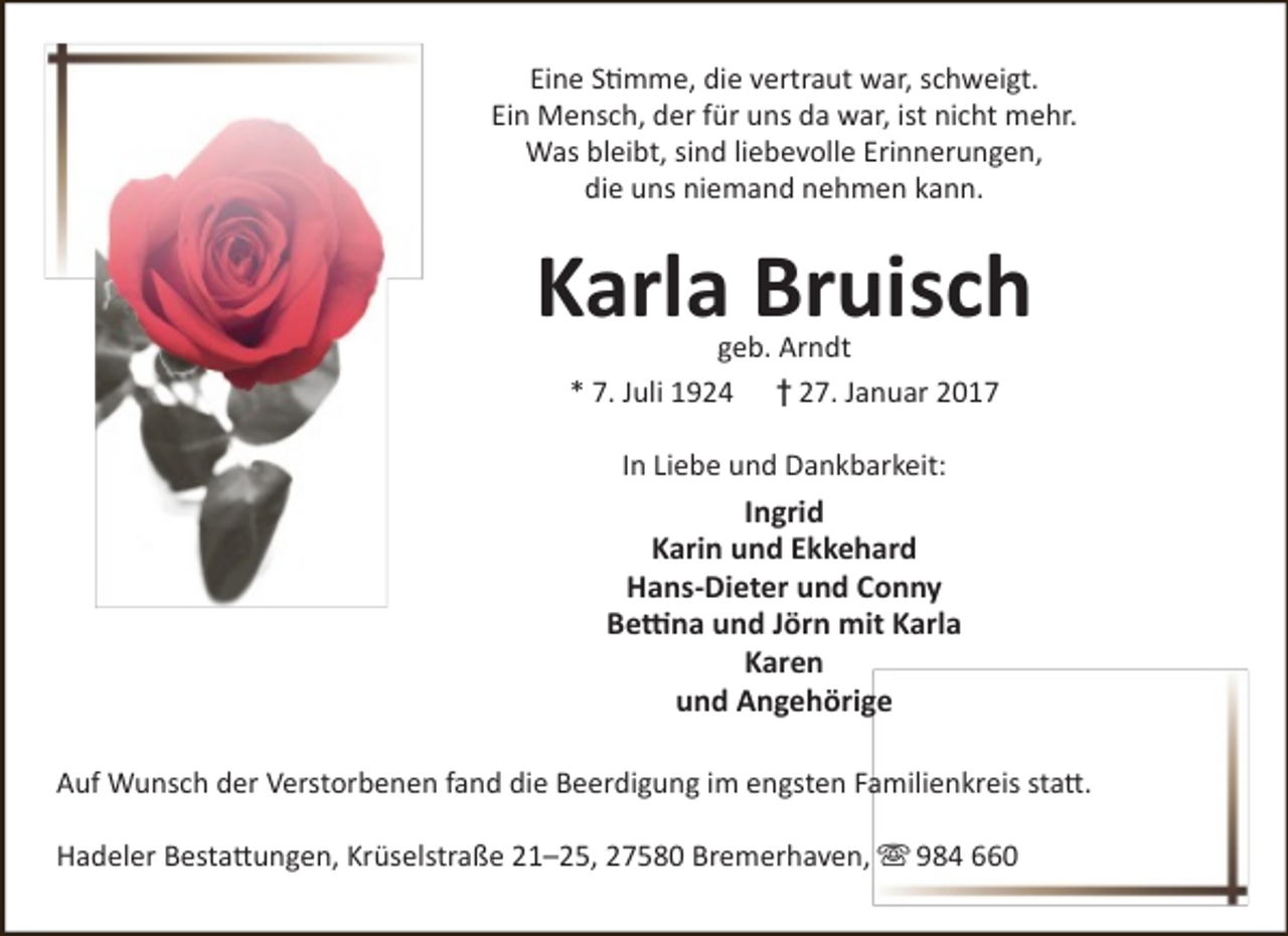 <p>Eine Stimme, die vertraut war, schweigt.<br />Ein Mensch, der für uns da war, ist nicht mehr.<br />Was bleibt, sind liebevolle Erinnerungen,<br />die uns niemand nehmen kann.</p><p>Karla Bruisch<br />geb. Arndt<br />* 7. Juli 1924 † 27. Januar 2017<br />In Liebe und Dankbarkeit:</p><p>Ingrid<br />Karin und Ekkehard<br />Hans-Dieter und Conny<br />Bettina und Jörn mit Karla<br />Karen<br />und Angehörige<br />Auf Wunsch der Verstorbenen fand die Beerdigung im engsten Familienkreis statt.<br />Hadeler Bestattungen, Krüselstraße 21–25, 27580 Bremerhaven,  984 660</p>