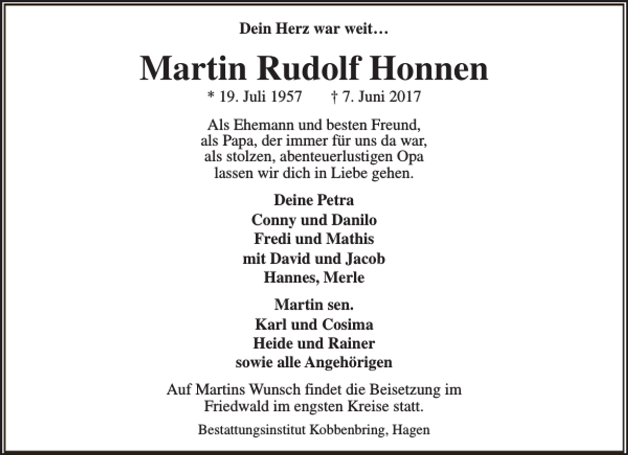 <p>Dein Herz war weit…</p><p>Martin Rudolf Honnen<br />* 19. Juli 1957</p><p>† 7. Juni 2017</p><p>Als Ehemann und besten Freund,<br />als Papa, der immer für uns da war,<br />als stolzen, abenteuerlustigen Opa<br />lassen wir dich in Liebe gehen.<br />Deine Petra<br />Conny und Danilo<br />Fredi und Mathis<br />mit David und Jacob<br />Hannes, Merle<br />Martin sen.<br />Karl und Cosima<br />Heide und Rainer<br />sowie alle Angehörigen<br />Auf Martins Wunsch findet die Beisetzung im<br />Friedwald im engsten Kreise statt.<br />Bestattungsinstitut Kobbenbring, Hagen</p>