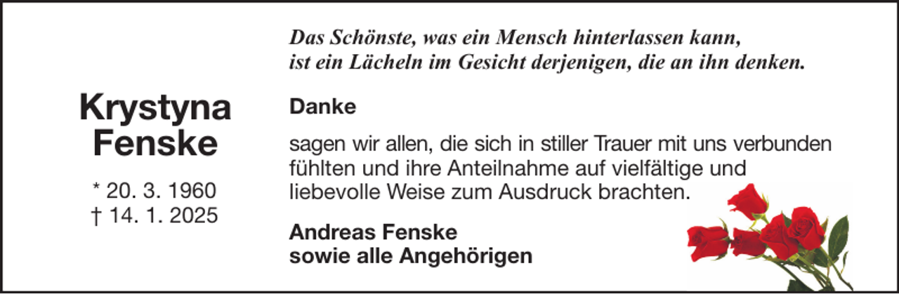 <p>Das Schönste, was ein Mensch hinterlassen kann,<br />ist ein Lächeln im Gesicht derjenigen, die an ihn denken.</p><p>Krystyna<br />Fenske<br />* 20. 3. 1960<br />† 14. 1. 2025</p><p>Danke<br />sagen wir allen, die sich in stiller Trauer mit uns verbunden<br />fühlten und ihre Anteilnahme auf vielfältige und<br />liebevolle Weise zum Ausdruck brachten.<br />Andreas Fenske<br />sowie alle Angehörigen</p>