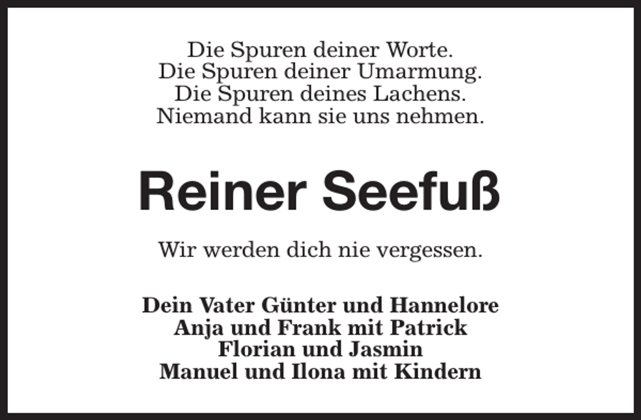 <p>Die Spuren deiner Worte.<br />Die Spuren deiner Umarmung.<br />Die Spuren deines Lachens.<br />Niemand kann sie uns nehmen.</p><p>Reiner Seefuß<br />Wir werden dich nie vergessen.<br />Dein Vater Günter und Hannelore<br />Anja und Frank mit Patrick<br />Florian und Jasmin<br />Manuel und Ilona mit Kindern</p>