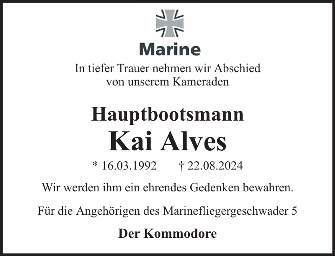 <p>In tiefer Trauer nehmen wir Abschied<br />von unserem Kameraden</p>
<p>Hauptbootsmann</p>
<p>Kai Alves</p>
<p>* 16.03.1992</p>
<p>† 22.08.2024</p>
<p>Wir werden ihm ein ehrendes Gedenken bewahren.<br />Für die Angehörigen des Marinefliegergeschwader 5</p>
<p>Der Kommodore</p>
