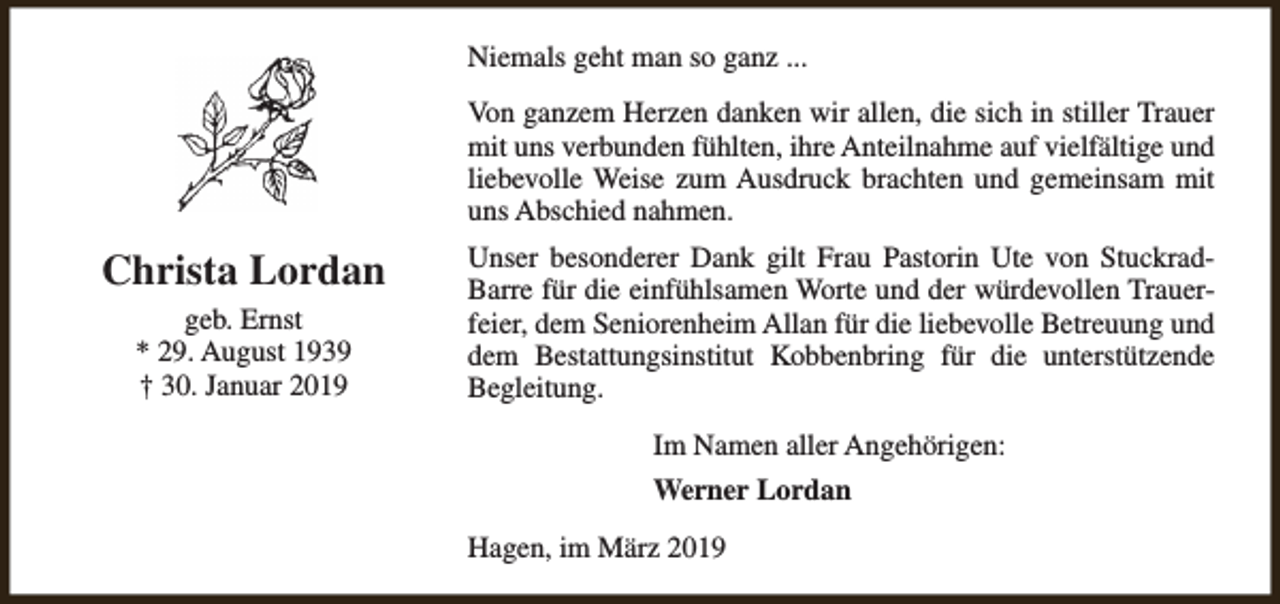 <p>Niemals geht man so ganz ...<br />Von ganzem Herzen danken wir allen, die sich in stiller Trauer<br />mit uns verbunden fühlten, ihre Anteilnahme auf vielfältige und<br />liebevolle Weise zum Ausdruck brachten und gemeinsam mit<br />uns Abschied nahmen.</p><p>Christa Lordan<br />geb. Ernst<br />* 29. August 1939<br />† 30. Januar 2019</p><p>Unser besonderer Dank gilt Frau Pastorin Ute von StuckradBarre für die einfühlsamen Worte und der würdevollen Trauerfeier, dem Seniorenheim Allan für die liebevolle Betreuung und<br />dem Bestattungsinstitut Kobbenbring für die unterstützende<br />Begleitung.<br />Im Namen aller Angehörigen:<br />Werner Lordan<br />Hagen, im März 2019</p>