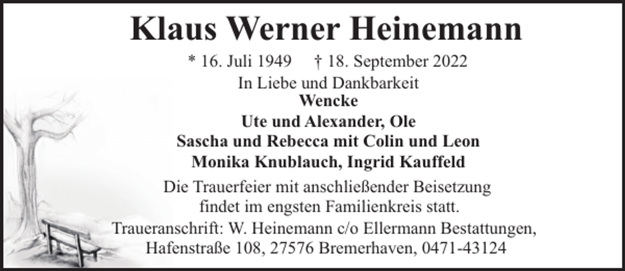 <p>Klaus Werner Heinemann</p><p>* 16. Juli 1949 † 18. September 2022<br />In Liebe und Dankbarkeit<br />Wencke<br />Ute und Alexander, Ole<br />Sascha und Rebecca mit Colin und Leon<br />Monika Knublauch, Ingrid Kauffeld<br />Die Trauerfeier mit anschließender Beisetzung<br />findet im engsten Familienkreis statt.<br />Traueranschrift: W. Heinemann c/o Ellermann Bestattungen,<br />Hafenstraße 108, 27576 Bremerhaven, 0471-43124</p>