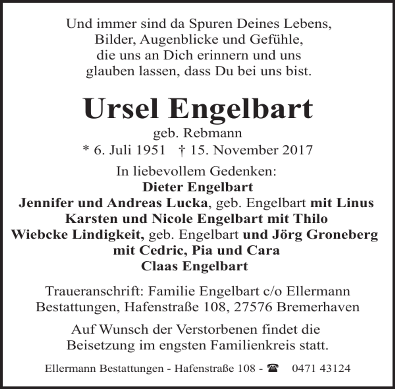 <p>Und immer sind da Spuren Deines Lebens,<br />Bilder, Augenblicke und Gefühle,<br />die uns an Dich erinnern und uns<br />glauben lassen, dass Du bei uns bist.</p>
<p>Ursel Engelbart<br />geb. Rebmann<br />* 6. Juli 1951 † 15. November 2017</p>
<p>In liebevollem Gedenken:<br />Dieter Engelbart<br />Jennifer und Andreas Lucka, geb. Engelbart mit Linus<br />Karsten und Nicole Engelbart mit Thilo<br />Wiebcke Lindigkeit, geb. Engelbart und Jörg Groneberg<br />mit Cedric, Pia und Cara<br />Claas Engelbart<br />Traueranschrift: Familie Engelbart c/o Ellermann<br />Bestattungen, Hafenstraße 108, 27576 Bremerhaven<br />Auf Wunsch der Verstorbenen findet die<br />Beisetzung im engsten Familienkreis statt.<br />Ellermann Bestattungen - Hafenstraße 108 - (</p>
<p>0471 43124</p>