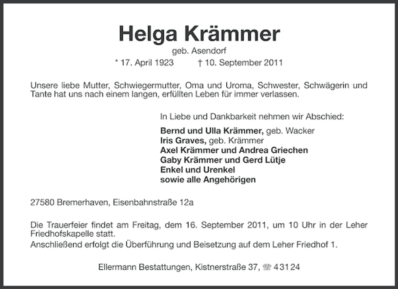 <p>Helga Krämmer<br />geb. Asendorf<br />* 17. April 1923<br />† 10. September 2011<br />Unsere liebe Mutter, Schwiegermutter, Oma und Uroma, Schwester, Schwägerin und<br />Tante hat uns nach einem langen, erfüllten Leben für immer verlassen.<br />In Liebe und Dankbarkeit nehmen wir Abschied:<br />Bernd und Ulla Krämmer, geb. Wacker<br />Iris Graves, geb. Krämmer<br />Axel Krämmer und Andrea Griechen<br />Gaby Krämmer und Gerd Lütje<br />Enkel und Urenkel<br />sowie alle Angehörigen<br />27580 Bremerhaven, Eisenbahnstraße 12a<br />Die Trauerfeier findet am Freitag, dem 16. September 2011, um 10 Uhr in der Leher<br />Friedhofskapelle statt.<br />Anschließend erfolgt die Überführung und Beisetzung auf dem Leher Friedhof 1.<br />Ellermann Bestattungen, Kistnerstraße 37, 4 31 24</p>