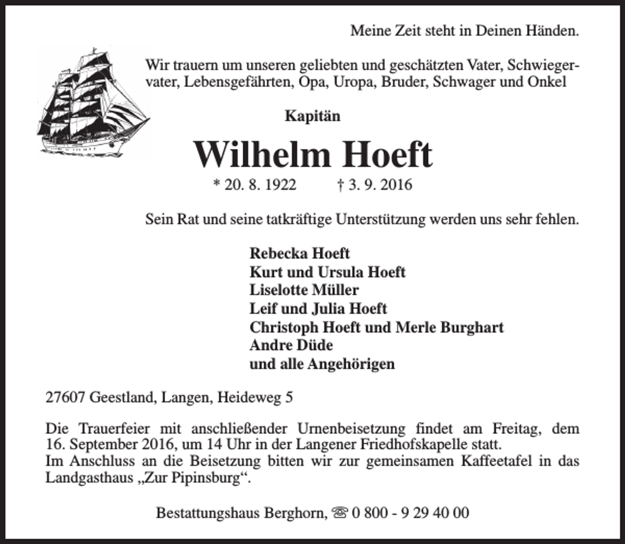 <p>Meine Zeit steht in Deinen Händen.<br />Wir trauern um unseren geliebten und geschätzten Vater, Schwiegervater, Lebensgefährten, Opa, Uropa, Bruder, Schwager und Onkel<br />Kapitän</p><p>Wilhelm Hoeft<br />* 20. 8. 1922</p><p>† 3. 9. 2016</p><p>Sein Rat und seine tatkräftige Unterstützung werden uns sehr fehlen.<br />Rebecka Hoeft<br />Kurt und Ursula Hoeft<br />Liselotte Müller<br />Leif und Julia Hoeft<br />Christoph Hoeft und Merle Burghart<br />Andre Düde<br />und alle Angehörigen<br />27607 Geestland, Langen, Heideweg 5<br />Die Trauerfeier mit anschließender Urnenbeisetzung findet am Freitag, dem<br />16. September 2016, um 14 Uhr in der Langener Friedhofskapelle statt.<br />Im Anschluss an die Beisetzung bitten wir zur gemeinsamen Kaffeetafel in das<br />Landgasthaus „Zur Pipinsburg“.<br />Bestattungshaus Berghorn, s 0 800 - 9 29 40</p>