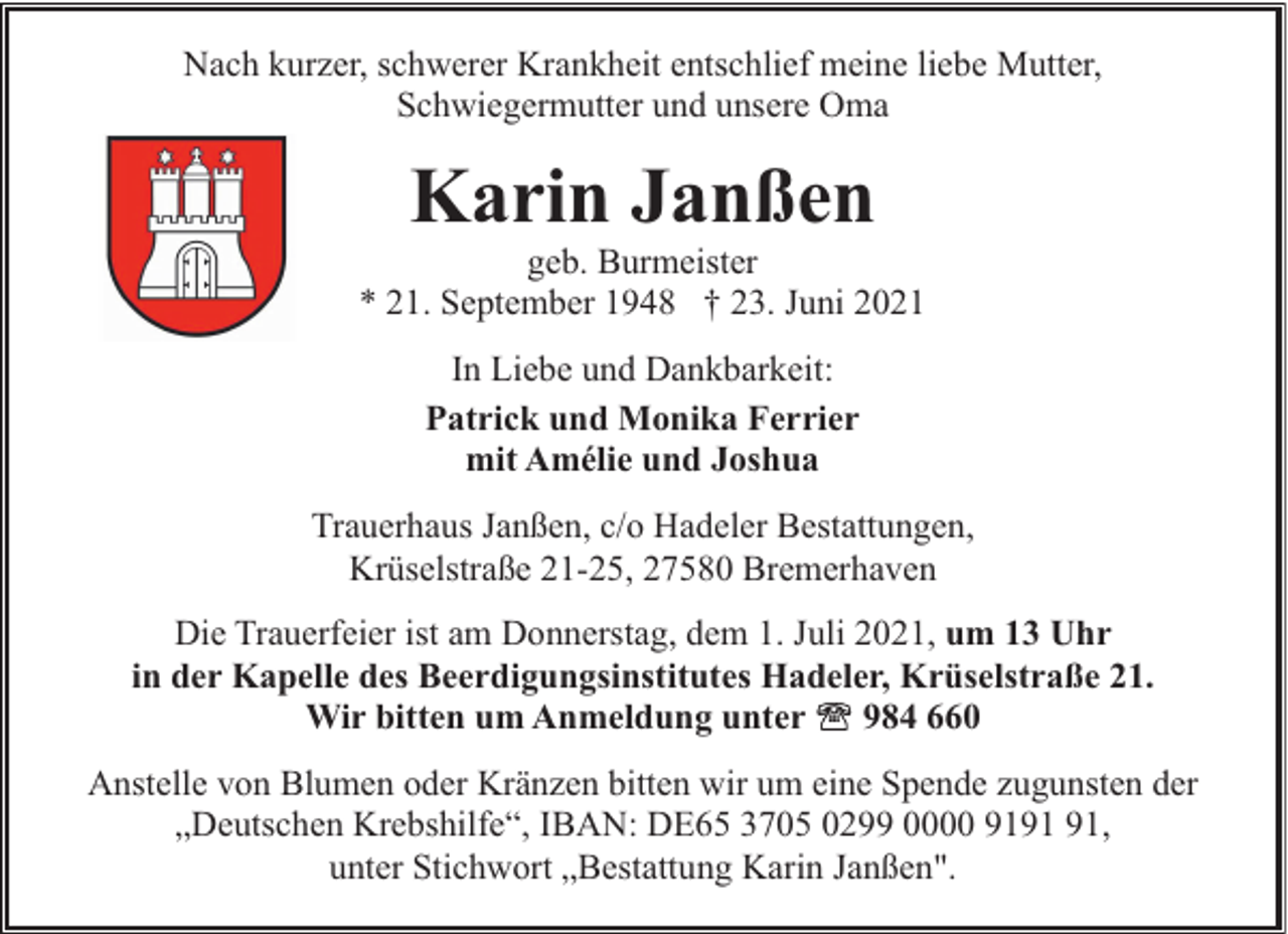 <p>Nach kurzer, schwerer Krankheit entschlief meine liebe Mutter,<br />Schwiegermutter und unsere Oma</p><p>Karin Janßen</p><p>geb. Burmeister<br />* 21. September 1948 † 23. Juni 2021<br />In Liebe und Dankbarkeit:<br />Patrick und Monika Ferrier<br />mit Amélie und Joshua<br />Trauerhaus Janßen, c/o Hadeler Bestattungen,<br />Krüselstraße 21-25, 27580 Bremerhaven<br />Die Trauerfeier ist am Donnerstag, dem 1. Juli 2021, um 13 Uhr<br />in der Kapelle des Beerdigungsinstitutes Hadeler, Krüselstraße 21.<br />Wir bitten um Anmeldung unter<br />984 660<br />Anstelle von Blumen oder Kränzen bitten wir um eine Spende zugunsten der<br />„Deutschen Krebshilfe“, IBAN: DE65 3705 0299 0000 91,<br />unter Stichwort „Bestattung Karin Janßen".</p>