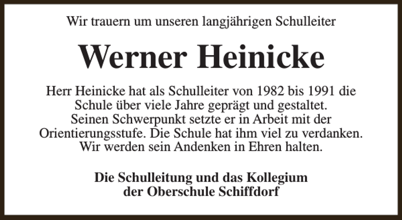 <p>Wir trauern um unseren langjährigen Schulleiter</p><p>Werner Heinicke<br />Herr Heinicke hat als Schulleiter von 1982 bis 1991 die<br />Schule über viele Jahre geprägt und gestaltet.<br />Seinen Schwerpunkt setzte er in Arbeit mit der<br />Orientierungsstufe. Die Schule hat ihm viel zu verdanken.<br />Wir werden sein Andenken in Ehren halten.<br />Die Schulleitung und das Kollegium<br />der Oberschule Schiffdorf</p>