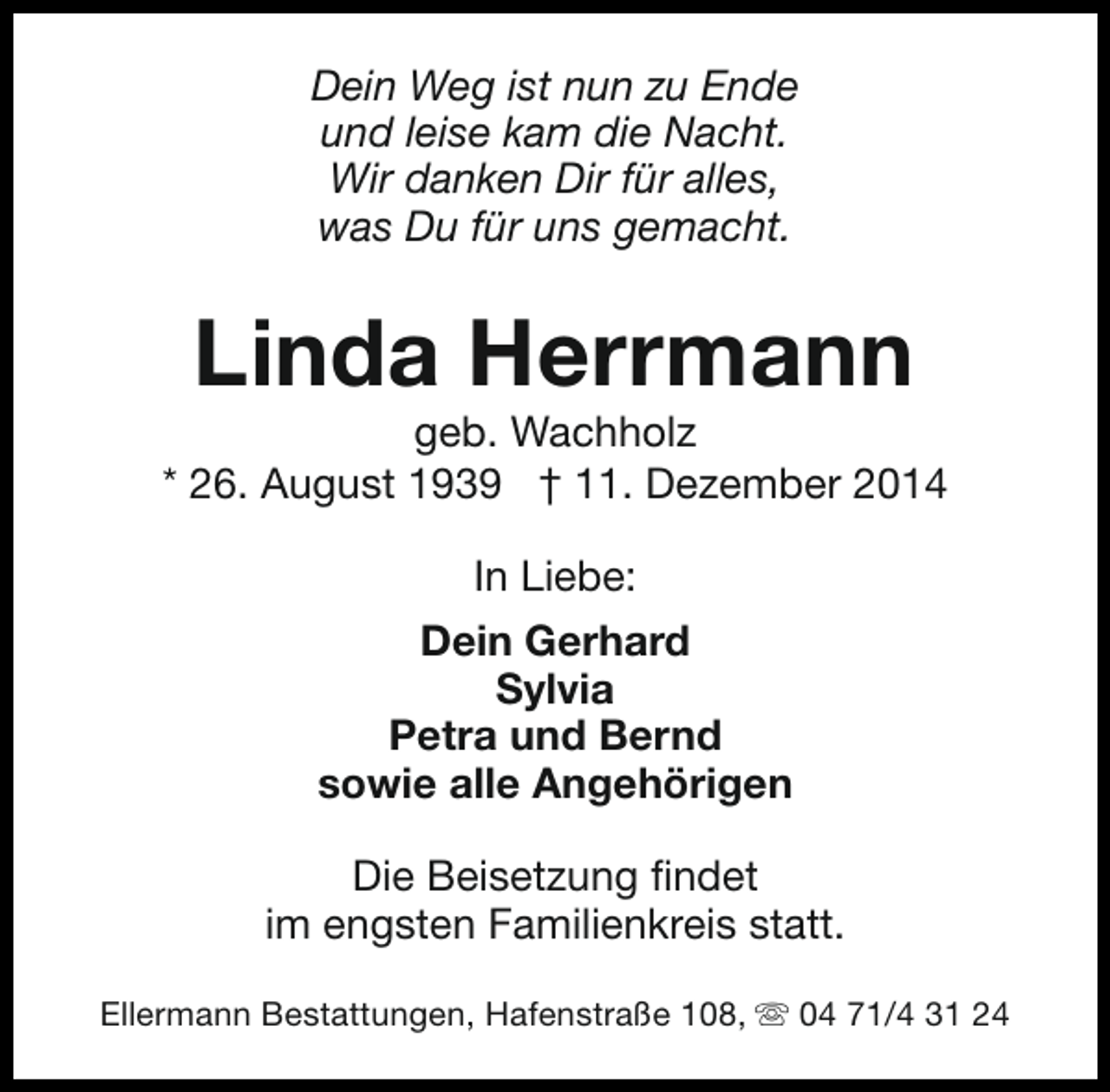<p>Dein Weg ist nun zu Ende<br />und leise kam die Nacht.<br />Wir danken Dir für alles,<br />was Du für uns gemacht.</p><p>Linda Herrmann</p><p>geb. Wachholz<br />* 26. August 1939 † 11. Dezember 2014<br />In Liebe:<br />Dein Gerhard<br />Sylvia<br />Petra und Bernd<br />sowie alle Angehörigen<br />Die Beisetzung findet<br />im engsten Familienkreis statt.<br />Ellermann Bestattungen, Hafenstraße 108, s 04 71/4 31 24</p>