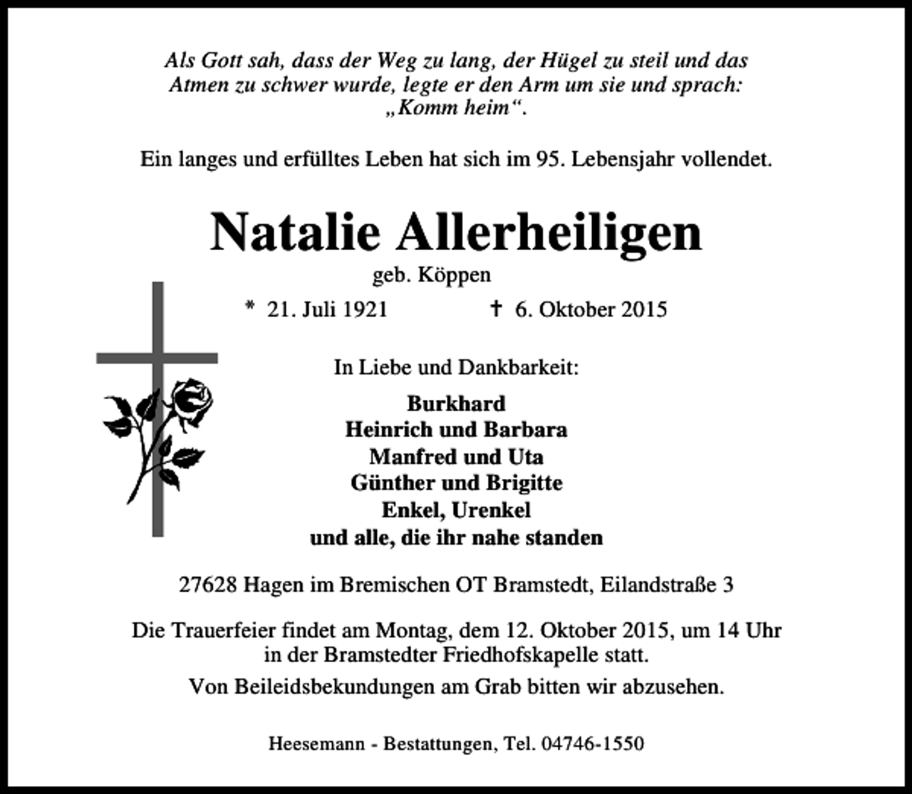 <p>Als Gott sah, dass der Weg zu lang, der Hügel zu steil und das<br />Atmen zu schwer wurde, legte er den Arm um sie und sprach:<br />„Komm heim“.<br />Ein langes und erfülltes Leben hat sich im 95. Lebensjahr vollendet.</p><p>Natalie Allerheiligen<br />geb. Köppen<br />* 21. Juli 1921<br />B 6. Oktober 2015<br />In Liebe und Dankbarkeit:<br />Burkhard<br />Heinrich und Barbara<br />Manfred und Uta<br />Günther und Brigitte<br />Enkel, Urenkel<br />und alle, die ihr nahe standen<br />27628 Hagen im Bremischen OT Bramstedt, Eilandstraße 3<br />Die Trauerfeier findet am Montag, dem 12. Oktober 2015, um 14 Uhr<br />in der Bramstedter Friedhofskapelle statt.<br />Von Beileidsbekundungen am Grab bitten wir abzusehen.<br />Heesemann - Bestattungen, Tel. 04746-1550</p>