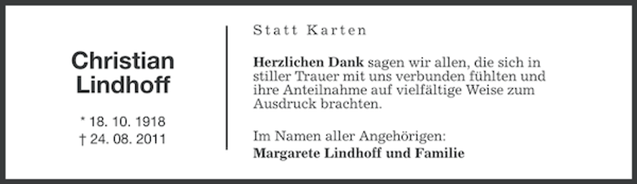 <p>Statt Karten</p><p>Christian<br />Lindhoff<br />* 18. 10. 1918<br />† 24. 08. 2011</p><p>Herzlichen Dank sagen wir allen, die sich in<br />stiller Trauer mit uns verbunden fühlten und<br />ihre Anteilnahme auf vielfältige Weise zum<br />Ausdruck brachten.<br />Im Namen aller Angehörigen:<br />Margarete Lindhoff und Familie</p>