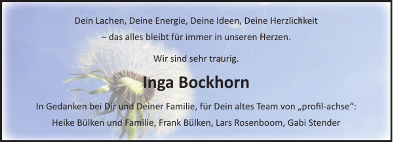 <p>Dein Lachen, Deine Energie, Deine Ideen, Deine Herzlichkeit<br />– das alles bleibt für immer in unseren Herzen.<br />Wir sind sehr traurig.</p><p>Inga Bockhorn<br />In Gedanken bei Dir und Deiner Familie, für Dein altes Team von „proﬁl-achse“:<br />Heike Bülken und Familie, Frank Bülken, Lars Rosenboom, Gabi Stender</p>