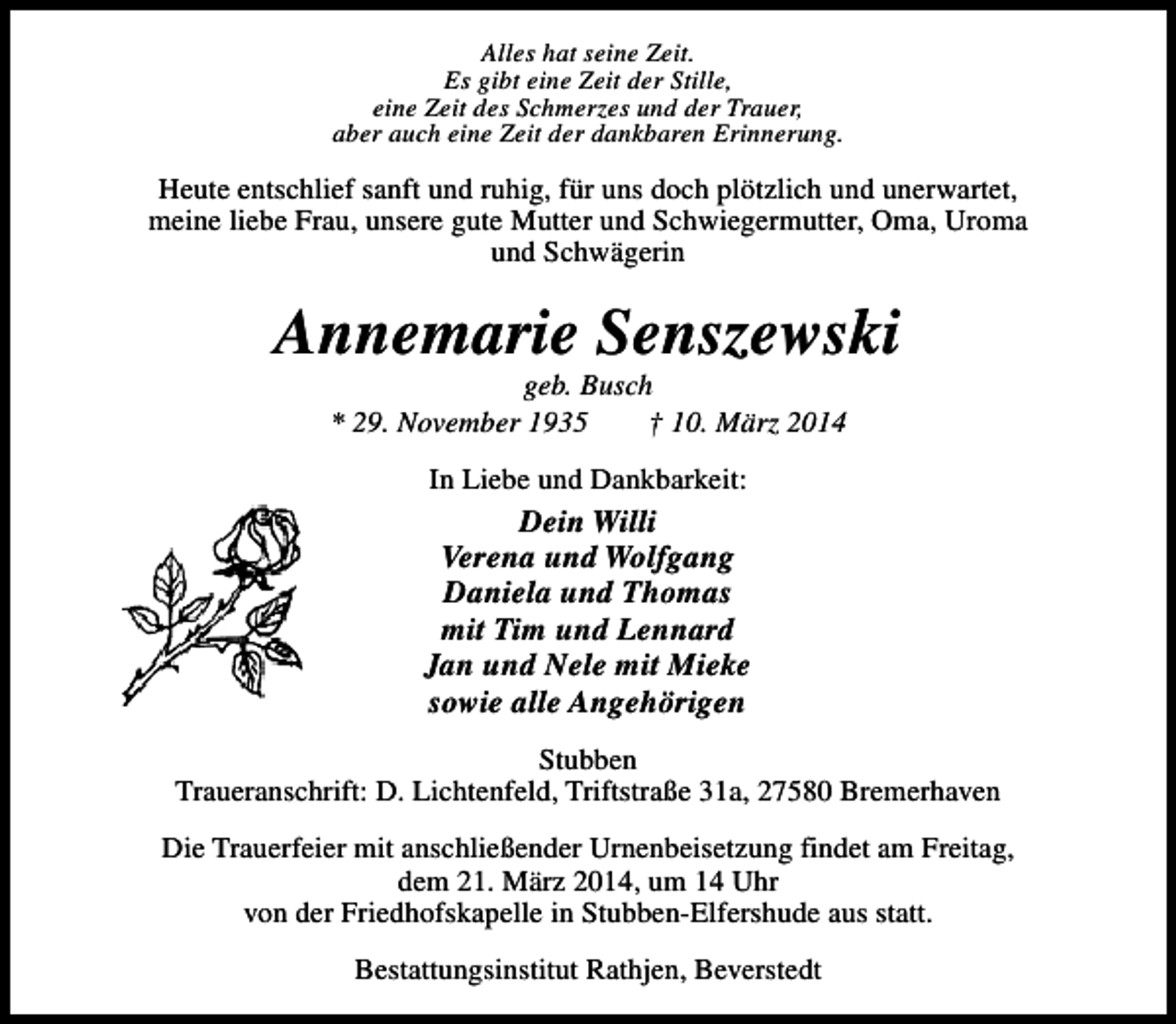 <p>Alles hat seine Zeit.<br />Es gibt eine Zeit der Stille,<br />eine Zeit des Schmerzes und der Trauer,<br />aber auch eine Zeit der dankbaren Erinnerung.</p><p>Heute entschlief sanft und ruhig, für uns doch plötzlich und unerwartet,<br />meine liebe Frau, unsere gute Mutter und Schwiegermutter, Oma, Uroma<br />und Schwägerin</p><p>Annemarie Senszewski<br />geb. Busch<br />* 29. November 1935<br />† 10. März 2014<br />In Liebe und Dankbarkeit:</p><p>Dein Willi<br />Verena und Wolfgang<br />Daniela und Thomas<br />mit Tim und Lennard<br />Jan und Nele mit Mieke<br />sowie alle Angehörigen<br />Stubben<br />Traueranschrift: D. Lichtenfeld, Triftstraße 31a, 27580 Bremerhaven<br />Die Trauerfeier mit anschließender Urnenbeisetzung findet am Freitag,<br />dem 21. März 2014, um 14 Uhr<br />von der Friedhofskapelle in Stubben-Elfershude aus statt.<br />Bestattungsinstitut Rathjen, Beverstedt</p>