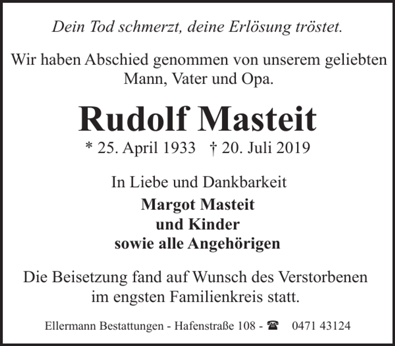 <p>Dein Tod schmerzt, deine Erlösung tröstet.<br />Wir haben Abschied genommen von unserem geliebten<br />Mann, Vater und Opa.</p>
<p>Rudolf Masteit<br />* 25. April 1933 † 20. Juli 2019<br />In Liebe und Dankbarkeit<br />Margot Masteit<br />und Kinder<br />sowie alle Angehörigen<br />Die Beisetzung fand auf Wunsch des Verstorbenen<br />im engsten Familienkreis statt.<br />Ellermann Bestattungen - Hafenstraße 108 - (</p>
<p>0471 43124</p>