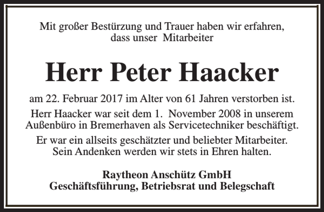 <p>Mit großer Bestürzung und Trauer haben wir erfahren,<br />dass unser Mitarbeiter</p><p>Herr Peter Haacker<br />am 22. Februar 2017 im Alter von 61 Jahren verstorben ist.<br />Herr Haacker war seit dem 1. November 2008 in unserem<br />Außenbüro in Bremerhaven als Servicetechniker beschäftigt.<br />Er war ein allseits geschätzter und beliebter Mitarbeiter.<br />Sein Andenken werden wir stets in Ehren halten.<br />Raytheon Anschütz GmbH<br />Geschäftsführung, Betriebsrat und Belegschaft</p>
