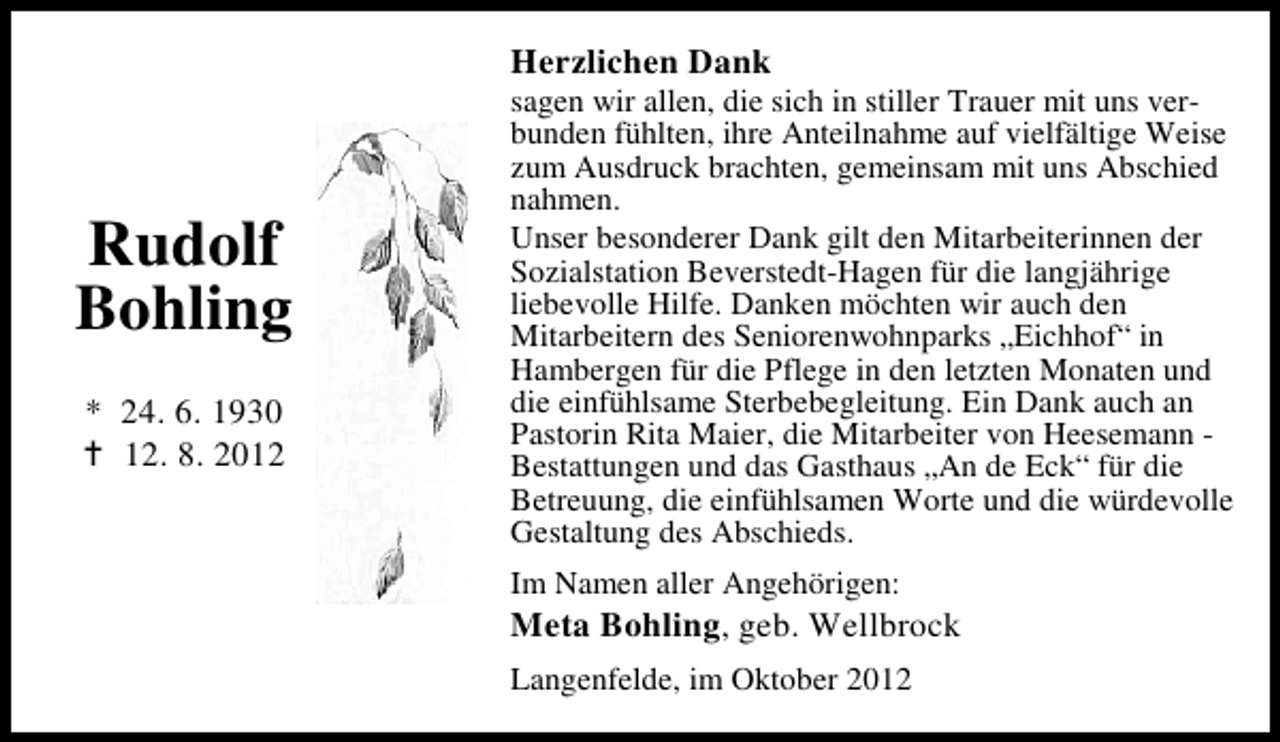 <p>Herzlichen Dank</p><p>Rudolf<br />Bohling<br />* 24. 6. 1930<br />12. 8. 2012</p><p>sagen wir allen, die sich in stiller Trauer mit uns verbunden fühlten, ihre Anteilnahme auf vielfältige Weise<br />zum Ausdruck brachten, gemeinsam mit uns Abschied<br />nahmen.<br />Unser besonderer Dank gilt den Mitarbeiterinnen der<br />Sozialstation Beverstedt-Hagen für die langjährige<br />liebevolle Hilfe. Danken möchten wir auch den<br />Mitarbeitern des Seniorenwohnparks „Eichhof“ in<br />Hambergen für die Pflege in den letzten Monaten und<br />die einfühlsame Sterbebegleitung. Ein Dank auch an<br />Pastorin Rita Maier, die Mitarbeiter von Heesemann Bestattungen und das Gasthaus „An de Eck“ für die<br />Betreuung, die einfühlsamen Worte und die würdevolle<br />Gestaltung des Abschieds.<br />Im Namen aller Angehörigen:</p><p>Meta Bohling, geb. Wellbrock<br />Langenfelde, im Oktober 2012</p>