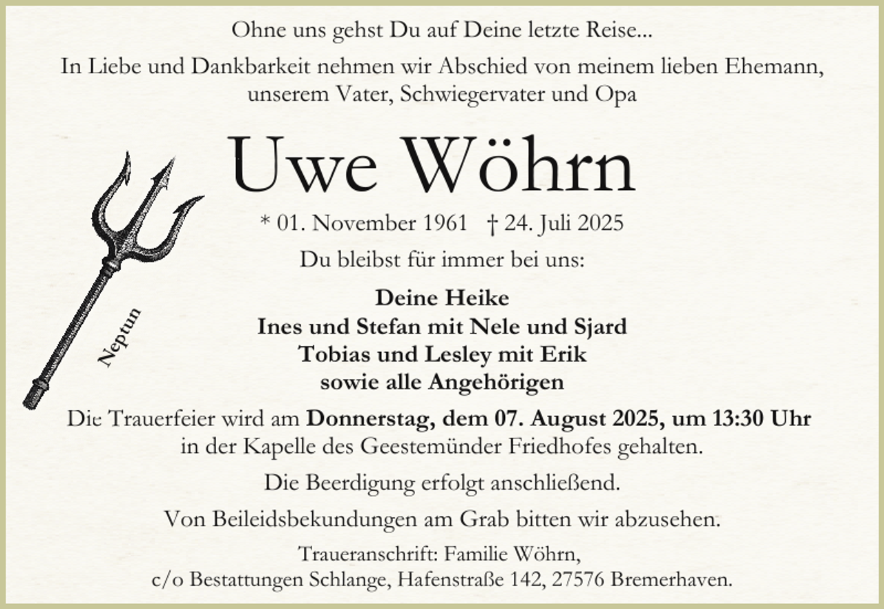 <p>Ohne uns gehst Du auf Deine letzte Reise...<br />In Liebe und Dankbarkeit nehmen wir Abschied von meinem lieben Ehemann,<br />unserem Vater, Schwiegervater und Opa</p><p>Uwe Wöhrn<br />U<br />* 01. November 1961 † 24. Juli 2025<br />Du bleibst für immer bei uns:</p><p>Ne<br />ptu<br />n</p><p>Deine Heike<br />Ines und Stefan mit Nele und Sjard<br />Tobias und Lesley mit Erik<br />sowie alle Angehörigen<br />Diee Trauerfeier wird am Donnerstag, dem 07. August 2025, um 13:30 Uhr<br />in der Kapelle des Geestemünder Friedhofes gehalten.<br />Die Beerdigung erfolgt anschließend.<br />Von Beileidsbekundungen am Grab bitten wir abzusehen.<br />Traueranschrift: Familie Wöhrn,<br />c/o Bestattungen Schlange, Hafenstraße 142, 27576 Bremerhaven.</p>