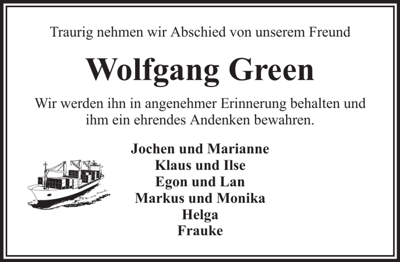 <p>Traurig nehmen wir Abschied von unserem Freund</p><p>Wolfgang Green<br />Wir werden ihn in angenehmer Erinnerung behalten und<br />ihm ein ehrendes Andenken bewahren.<br />Jochen und Marianne<br />Klaus und Ilse<br />Egon und Lan<br />Markus und Monika<br />Helga<br />Frauke</p>