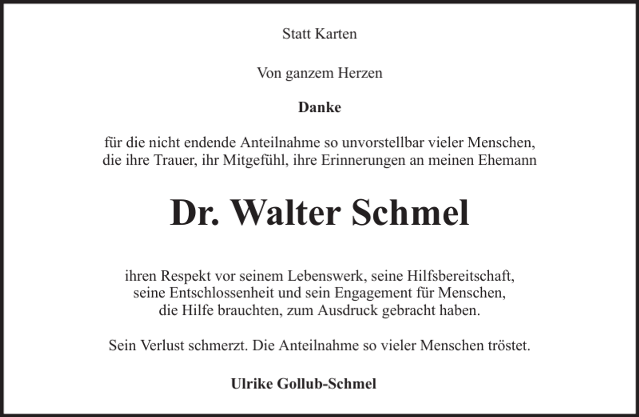 <p>Statt Karten<br />Von ganzem Herzen<br />Danke<br />für die nicht endende Anteilnahme so unvorstellbar vieler Menschen,<br />die ihre Trauer, ihr Mitgefühl, ihre Erinnerungen an meinen Ehemann</p><p>Dr. Walter Schmel<br />ihren Respekt vor seinem Lebenswerk, seine Hilfsbereitschaft,<br />seine Entschlossenheit und sein Engagement für Menschen,<br />die Hilfe brauchten, zum Ausdruck gebracht haben.<br />Sein Verlust schmerzt. Die Anteilnahme so vieler Menschen tröstet.<br />Ulrike Gollub-Schmel</p>