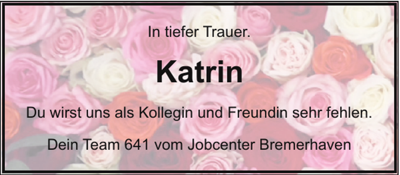 <p>In tiefer Trauer.</p><p>Katrin<br />Du wirst uns als Kollegin und Freundin sehr fehlen.<br />Dein Team 641 vom Jobcenter Bremerhaven</p>