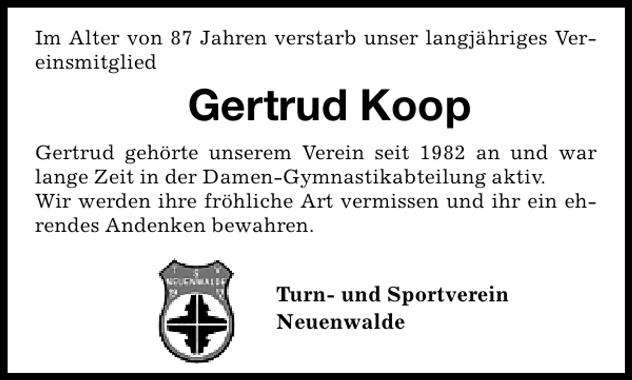 <p>Im Alter von 87 Jahren verstarb unser langjähriges Vereinsmitglied</p><p>Gertrud Koop<br />Gertrud gehörte unserem Verein seit 1982 an und war<br />lange Zeit in der Damen-Gymnastikabteilung aktiv.<br />Wir werden ihre fröhliche Art vermissen und ihr ein ehrendes Andenken bewahren.</p><p>Turn- und Sportverein<br />Neuenwalde</p>