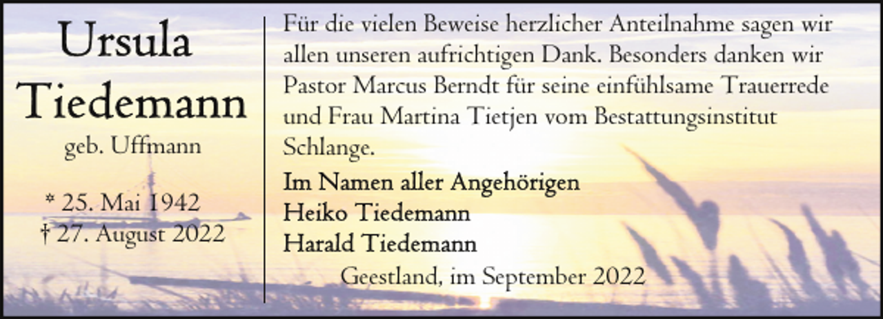 <p>geb. Uffmann</p><p>Für die vielen Beweise herzlicher Anteilnahme sagen wir<br />allen unseren aufrichtigen Dank. Besonders danken wir<br />Pastor Marcus Berndt für seine einfühlsame Trauerrede<br />und Frau Martina Tietjen vom Bestattungsinstitut<br />Schlange.</p><p>* 25. Mai 1942<br />† 27. August 2022<br />Geestland, im September 2022</p>