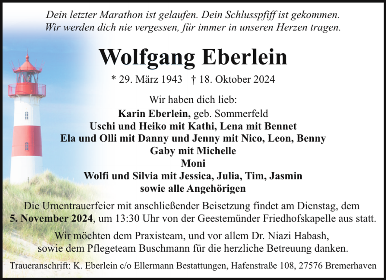 <p>Dein letzter Marathon ist gelaufen. Dein Schlusspfiff ist gekommen.<br />Wir werden dich nie vergessen, für immer in unseren Herzen tragen.</p><p>Wolfgang Eberlein<br />* 29. März 1943 † 18. Oktober 2024</p><p>Wir haben dich lieb:<br />Karin Eberlein, geb. Sommerfeld<br />Uschi und Heiko mit Kathi, Lena mit Bennet<br />Ela und Olli mit Danny und Jenny mit Nico, Leon, Benny<br />Gaby mit Michelle<br />Moni<br />Wolfi und Silvia mit Jessica, Julia, Tim, Jasmin<br />sowie alle Angehörigen<br />Die Urnentrauerfeier mit anschließender Beisetzung findet am Dienstag, dem<br />5. November 2024, um 13:30 Uhr von der Geestemünder Friedhofskapelle aus statt.<br />Wir möchten dem Praxisteam, und vor allem Dr. Niazi Habash,<br />sowie dem Pflegeteam Buschmann für die herzliche Betreuung danken.<br />Traueranschrift: K. Eberlein c/o Ellermann Bestattungen, Hafenstraße 108, 27576 Bremerhaven</p>